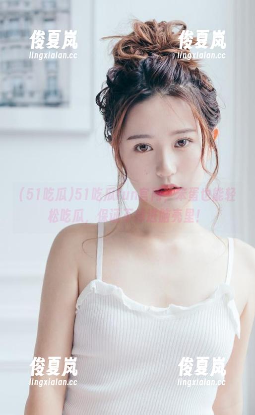51吃瓜fun官网，笨蛋也能轻松吃瓜，保证不掉进脑壳里！-绫夏岚