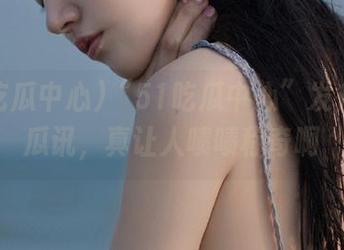 “51吃瓜中心”发布最新瓜讯，真让人啧啧称奇啊
