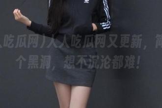 人人吃瓜网又更新，简直是个黑洞，想不沉沦都难！
