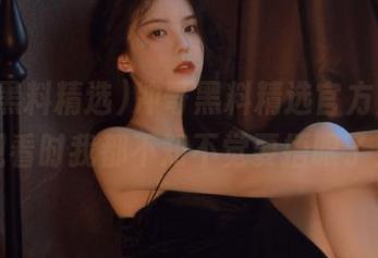 冲哥黑料精选官方上线，观看时我都不知不觉要捂眼了！