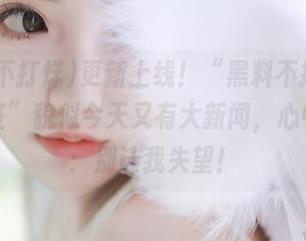 更新上线！“黑料不打烊,万里长征”貌似今天又有大新闻，心中默念：别让我失望！